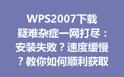 WPS2007下载疑难杂症一网打尽：安装失败？速度缓慢？教你如何顺利获取2025年版本！ 一